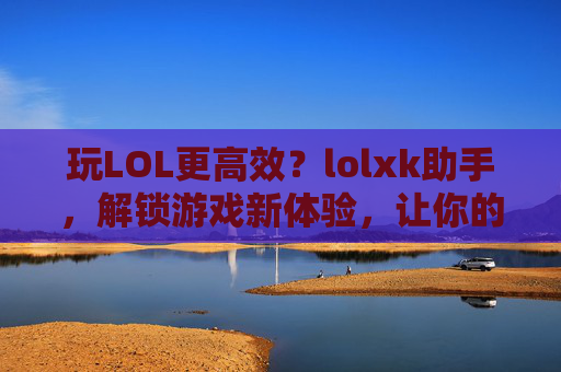 玩LOL更高效?lolxk助手,解锁游戏新体验,让你的排位赛更轻松,玩LOL更高效?lolxk助手,解锁游戏新体验,让你的排位赛更轻松