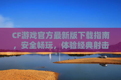 CF游戏官方最新版下载指南，安全畅玩，体验经典射击乐趣