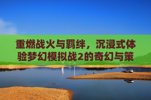 重燃战火与羁绊，沉浸式体验梦幻模拟战2的奇幻与策略魅力，重燃战火与羁绊，沉浸式体验梦幻模拟战2的奇幻与策略魅力