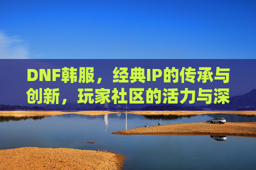 DNF韩服，经典IP的传承与创新，玩家社区的活力与深度