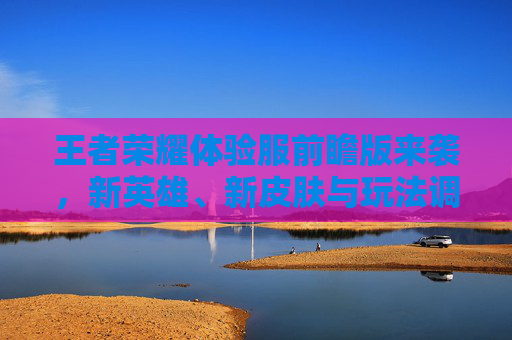 王者荣耀体验服前瞻版来袭，新英雄、新皮肤与玩法调整引热议，玩家期待与讨论升温