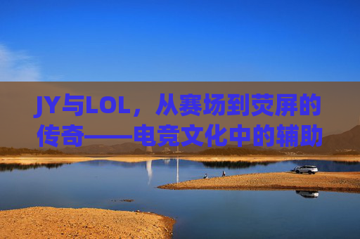 JY与LOL,从赛场到荧屏的传奇——电竞文化中的辅助之神与时代印记