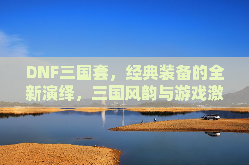 DNF三国套,经典装备的全新演绎,三国风韵与游戏激情的完美融合