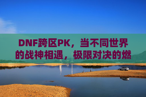 DNF跨区PK，当不同世界的战神相遇，极限对决的燃魂时刻
