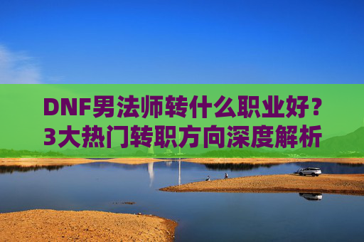 DNF男法师转什么职业好？3大热门转职方向深度解析，助你轻松上分，DNF男法师转什么职业好？3大热门转职方向深度解析，助你轻松上分
