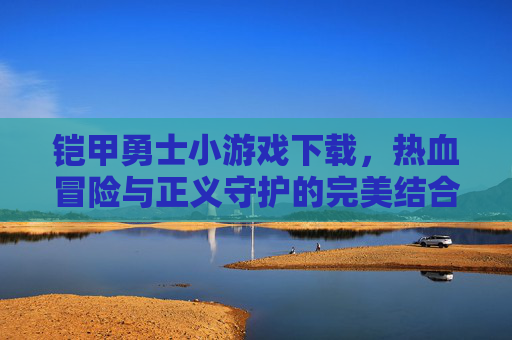铠甲勇士小游戏下载,热血冒险与正义守护的完美结合,快来体验吧!铠甲勇士小游戏下载,热血冒险与正义守护的完美结合,快来体验吧!