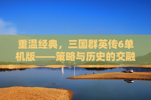 重温经典，三国群英传6单机版——策略与历史的交融之旅