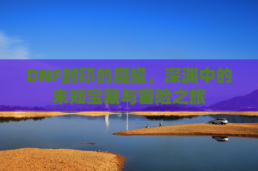 DNF封印的魔罐，深渊中的未知宝藏与冒险之旅