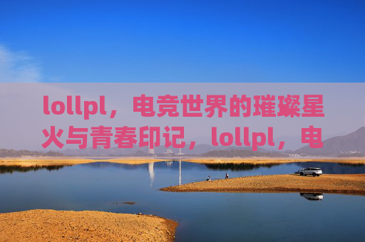 lollpl,电竞世界的璀璨星火与青春印记,lollpl,电竞世界的璀璨星火与青春印记