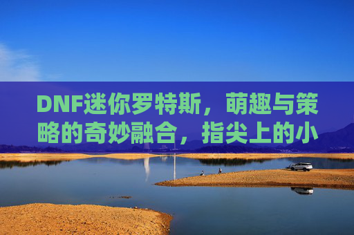 DNF迷你罗特斯,萌趣与策略的奇妙融合,指尖上的小型副本冒险