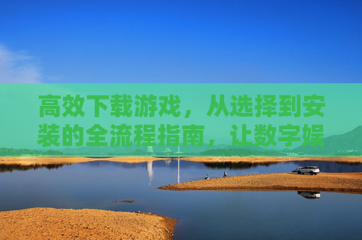 高效下载游戏，从选择到安装的全流程指南，让数字娱乐体验更顺畅