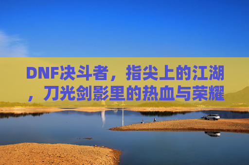 DNF决斗者,指尖上的江湖,刀光剑影里的热血与荣耀