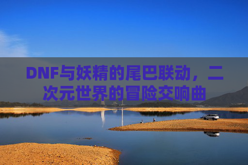 DNF与妖精的尾巴联动，二次元世界的冒险交响曲
