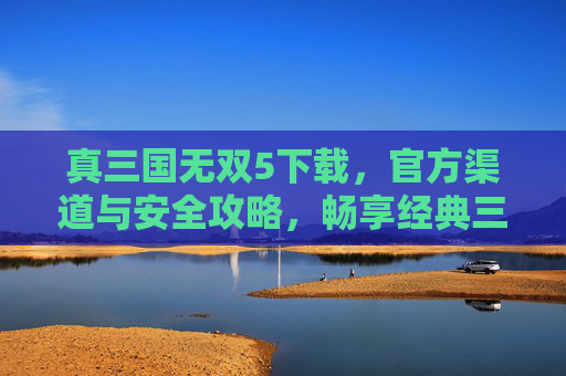 真三国无双5下载,官方渠道与安全攻略,畅享经典三国热血