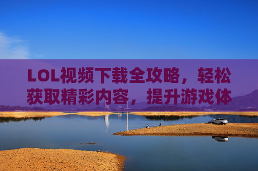 LOL视频下载全攻略，轻松获取精彩内容，提升游戏体验与学习技巧