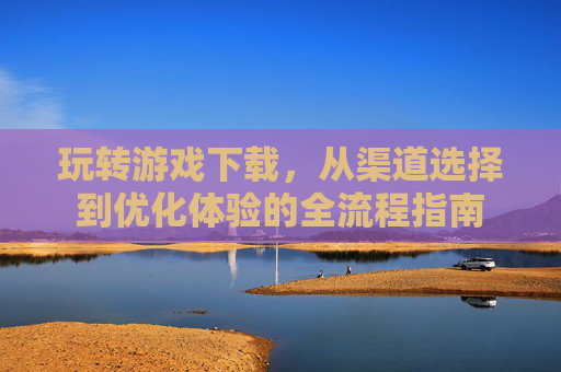玩转游戏下载，从渠道选择到优化体验的全流程指南