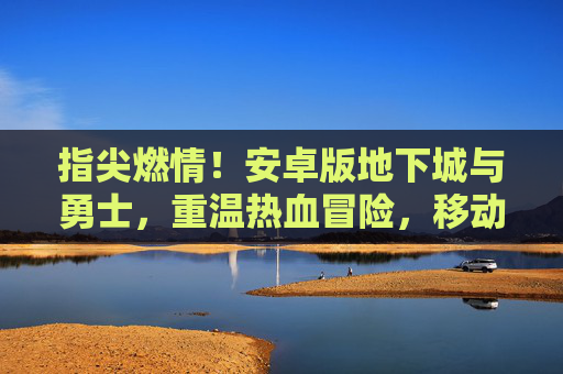 指尖燃情!安卓版地下城与勇士,重温热血冒险,移动端开启新篇章