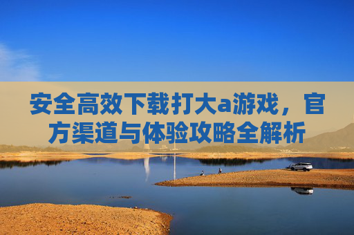 安全高效下载打大a游戏，官方渠道与体验攻略全解析