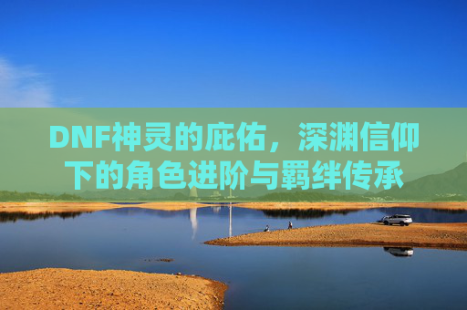 DNF神灵的庇佑，深渊信仰下的角色进阶与羁绊传承