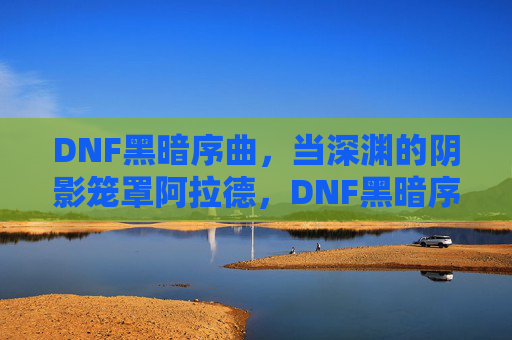 DNF黑暗序曲，当深渊的阴影笼罩阿拉德，DNF黑暗序曲，深渊阴影笼罩阿拉德