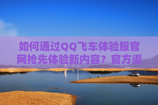 如何通过QQ飞车体验服官网抢先体验新内容？官方渠道指南，QQ飞车体验服官网抢先体验新内容官方渠道指南