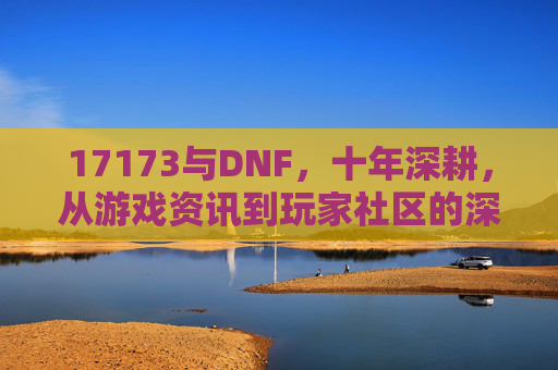 17173与DNF,十年深耕,从游戏资讯到玩家社区的深度绑定,十年深耕,17173与DNF从游戏资讯到玩家社区的深度绑定