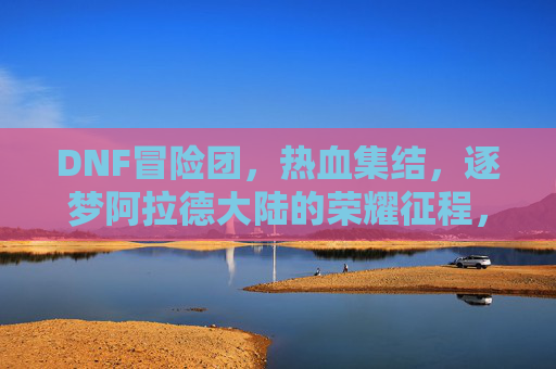 DNF冒险团，热血集结，逐梦阿拉德大陆的荣耀征程，DNF冒险团，热血集结，逐梦阿拉德大陆的荣耀征程