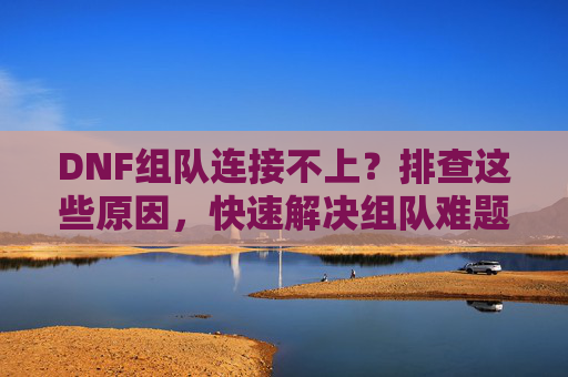 DNF组队连接不上？排查这些原因，快速解决组队难题！DNF组队连接不上？排查这些原因，快速解决组队难题！