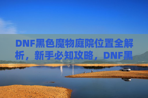 DNF黑色魔物庭院位置全解析，新手必知攻略，DNF黑色魔物庭院位置全解析，新手必知攻略