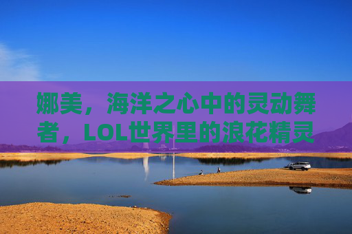 娜美，海洋之心中的灵动舞者，LOL世界里的浪花精灵——从海妖到辅助的蜕变与魅力，娜美，海洋之心中的灵动舞者，LOL世界里的浪花精灵——从海妖到辅助的蜕变与魅力