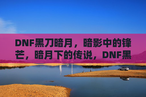 DNF黑刀暗月,暗影中的锋芒,暗月下的传说,DNF黑刀暗月,暗影中的锋芒与传说
