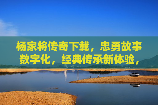 杨家将传奇下载,忠勇故事数字化,经典传承新体验,杨家将传奇下载,忠勇故事数字化,经典传承新体验