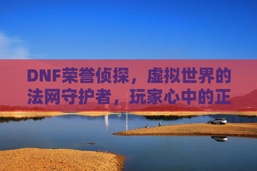 DNF荣誉侦探，虚拟世界的法网守护者，玩家心中的正义之光，DNF荣誉侦探，虚拟世界的法网守护者，玩家心中的正义之光
