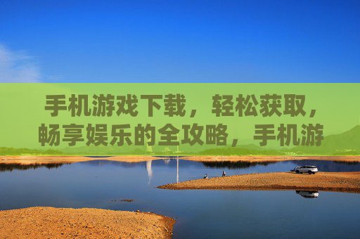 手机游戏下载，轻松获取，畅享娱乐的全攻略，手机游戏下载全攻略，轻松获取，畅享娱乐