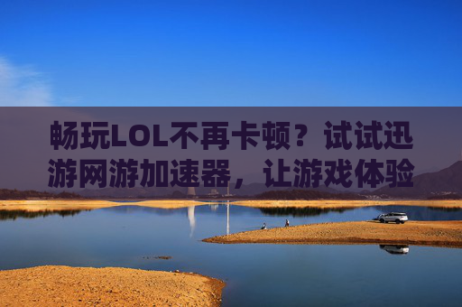 畅玩LOL不再卡顿?试试迅游网游加速器,让游戏体验升级!畅玩LOL告别卡顿,迅游网游加速器升级游戏体验
