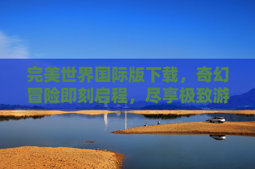 完美世界国际版下载，奇幻冒险即刻启程，尽享极致游戏体验，完美世界国际版下载，奇幻冒险即刻启程，尽享极致游戏体验