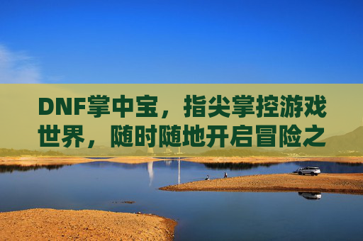 DNF掌中宝，指尖掌控游戏世界，随时随地开启冒险之旅，DNF掌中宝，指尖掌控游戏世界，随时随地开启冒险之旅
