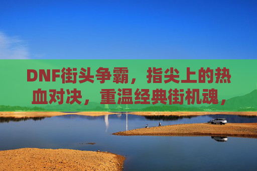 DNF街头争霸,指尖上的热血对决,重温经典街机魂,DNF街头争霸,指尖热血对决,重温经典街机魂