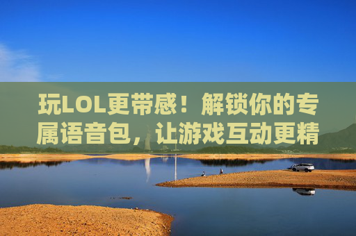 玩LOL更带感！解锁你的专属语音包，让游戏互动更精彩，玩LOL更带感！解锁你的专属语音包，让游戏互动更精彩