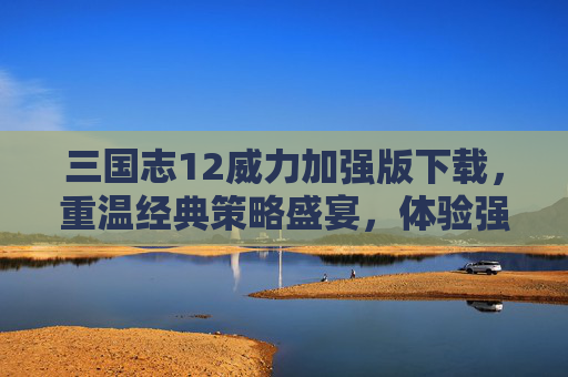 三国志12威力加强版下载,重温经典策略盛宴,体验强化后的三国风云,三国志12威力加强版下载,重温经典策略盛宴,体验强化后的三国风云