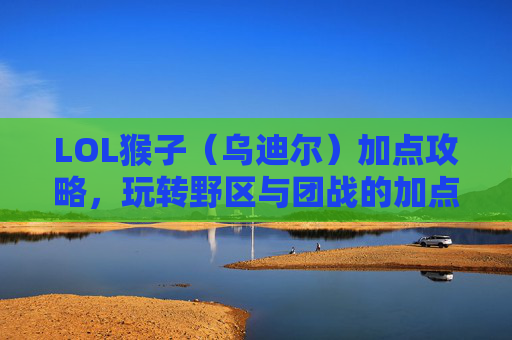 LOL猴子(乌迪尔)加点攻略,玩转野区与团战的加点策略解析,LOL猴子(乌迪尔)加点攻略,玩转野区与团战的加点策略解析