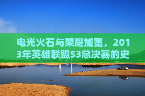 电光火石与荣耀加冕,2013年英雄联盟S3总决赛的史诗对决与时代印记,电光火石与荣耀加冕,2013年英雄联盟S3总决赛的史诗对决与时代印记