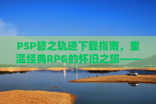 PSP碧之轨迹下载指南，重温经典RPG的怀旧之旅——英雄传说系列续作的魅力解析，PSP碧之轨迹下载指南，重温英雄传说经典RPG的怀旧之旅