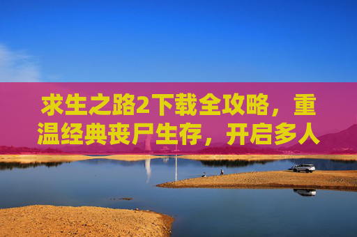 求生之路2下载全攻略，重温经典丧尸生存，开启多人协作的惊险之旅，求生之路2下载全攻略，重温经典丧尸生存，开启多人协作的惊险之旅