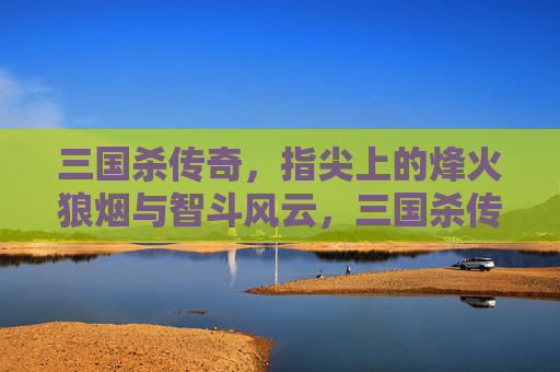 三国杀传奇，指尖上的烽火狼烟与智斗风云，三国杀传奇，指尖上的烽火狼烟与智斗风云