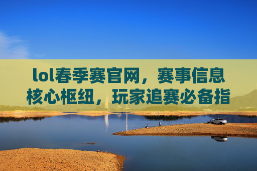 lol春季赛官网，赛事信息核心枢纽，玩家追赛必备指南，lol春季赛官网，赛事信息核心枢纽，玩家追赛必备指南