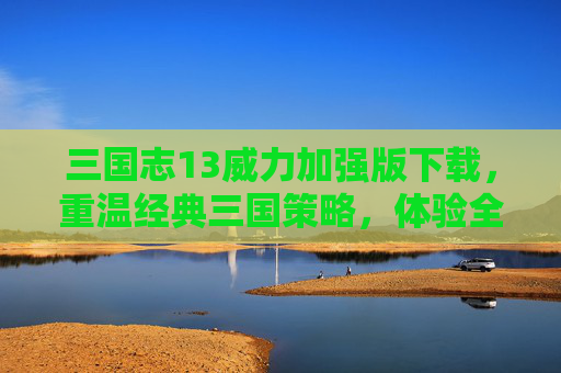 三国志13威力加强版下载，重温经典三国策略，体验全新策略盛宴，三国志13威力加强版下载，重温经典三国策略，体验全新策略盛宴