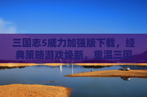 三国志5威力加强版下载，经典策略游戏焕新，重温三国风云的终极体验，三国志5威力加强版下载，经典策略游戏焕新，重温三国风云的终极体验