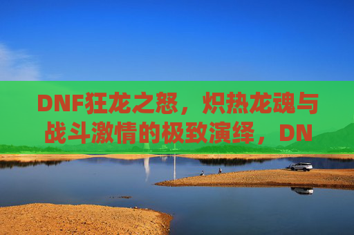 DNF狂龙之怒，炽热龙魂与战斗激情的极致演绎，DNF狂龙之怒，炽热龙魂与战斗激情的极致演绎