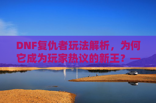 DNF复仇者玩法解析，为何它成为玩家热议的新王？——从职业定位到实战体验的深度剖析，DNF复仇者玩法解析，为何它成为玩家热议的新王？——从职业定位到实战体验的深度剖析